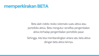 Beta ialah indeks resiko sistematis suatu aktiva atau
portofolio aktiva. Beta mengukur sensifitas pengembalian
aktiva terhadap pengembalian portofolio pasar.
Sehingga, kita bisa membandingkan antara satu beta aktiva
dengan beta aktiva lainnya.
memperkirakanBETA
 