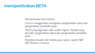 Memperkirakan Beta Historis
Cara ini menggunakan serangkaian pengembalian aktiva dan
pengembalian portofolio pasar.
Teknik yang digunakan ialah analisis regresi. Variabel yang
ada ialah pengembalian aktiva dan pengembalian portofolio
pasar.
Portofolio diwakili oleh indeks pasar saham, seperti S&P
500. Berikut rumusnya
memperkirakanBETA
 