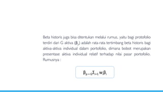 Beta historis juga bisa ditentukan melalui rumus, yaitu bagi protofolio
terdiri dari G aktiva (βp) adalah rata-rata tertimbang beta historis bagi
aktiva-aktiva individual dalam portofolio, dimana bobot merupakan
presentase aktiva individual relatif terhadap nilai pasar portofolio.
Rumusnya :
βp = GƩi=1 wiβi
 