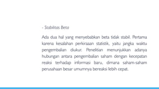 - Stabilitas Beta
Ada dua hal yang menyebabkan beta tidak stabil. Pertama
karena kesalahan perkiraaan statistik, yaitu jangka waktu
pengembalian diukur. Penelitian menunjukkan adanya
hubungan antara pengembalian saham dengan kecepatan
reaksi terhadap informasi baru, dimana saham-saham
perusahaan besar umumnya bereaksi lebih cepat.
 