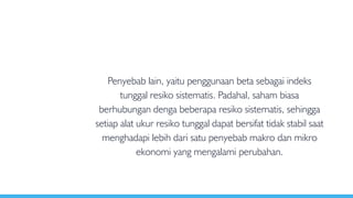 Penyebab lain, yaitu penggunaan beta sebagai indeks
tunggal resiko sistematis. Padahal, saham biasa
berhubungan denga beberapa resiko sistematis, sehingga
setiap alat ukur resiko tunggal dapat bersifat tidak stabil saat
menghadapi lebih dari satu penyebab makro dan mikro
ekonomi yang mengalami perubahan.
 