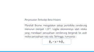 Penyesuaian Terhadap Beta Historis
Marshall Brume mengatakan setiap portofolio cenderung
menurun menjadi 1,010. Logika ekonominya ialah resiko
yang mendasari perusahaan cenderung bergerak ke arah
resiko perusahaan rata-rata. Sehingga, rumusnya :
β2i = ɑ + b β1i
 