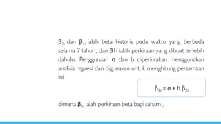 β2i dan β1i ialah beta historis pada waktu yang berbeda
selama 7 tahun, dan β1i ialah perkiraan yang dibuat terlebih
dahulu. Penggunaan ɑ dan b diperkirakan menggunakan
analisis regresi dan digunakan untuk menghitung persamaan
ini :
dimana β3i ialah perkiraan beta bagi saham i.
β3i = ɑ + b β2i
 