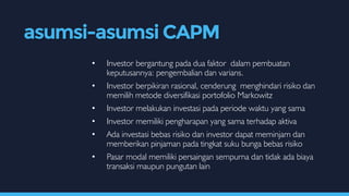 • Investor bergantung pada dua faktor dalam pembuatan
keputusannya: pengembalian dan varians.
• Investor berpikiran rasional, cenderung menghindari risiko dan
memilih metode diversifikasi portofolio Markowitz
• Investor melakukan investasi pada periode waktu yang sama
• Investor memiliki pengharapan yang sama terhadap aktiva
• Ada investasi bebas risiko dan investor dapat meminjam dan
memberikan pinjaman pada tingkat suku bunga bebas risiko
• Pasar modal memiliki persaingan sempurna dan tidak ada biaya
transaksi maupun pungutan lain
asumsi-asumsi CAPM
 