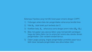 Beberapa Hipotesa yang memiliki keserupaan empiris dengan CAPM:
1) Hubungan antara beta dan pengembalian seharusnya bersifat linier.
2) Nilai 𝑏0 , tidak boleh jauh berbeda dari 0.
3) Koefisien beta, 𝑏1 , seharusnya sama dengan premi risiko (𝑅 𝑀- 𝑅 𝐹).
4) Beta merupakan satu-satunya faktor yang memperoleh penetapan
harga dari faktor-faktor lain itu antara lain varians atau standar deviasi
pengembalian. Dan variabel-variabel lainnya.
5) Dalam jangka panjang, tingkat pengembalian portofolio pasar harus
lebih besar daripada pengembalian atas aktiva bebas risiko
 