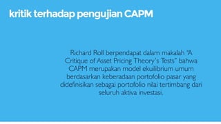 Richard Roll berpendapat dalam makalah “A
Critique of Asset Pricing Theory’s Tests” bahwa
CAPM merupakan model ekuilibrium umum
berdasarkan keberadaan portofolio pasar yang
didefinisikan sebagai portofolio nilai tertimbang dari
seluruh aktiva investasi.
kritikterhadappengujianCAPM
 