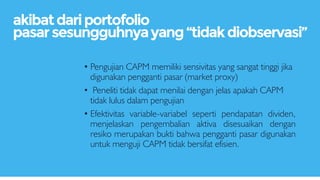 • Pengujian CAPM memiliki sensivitas yang sangat tinggi jika
digunakan pengganti pasar (market proxy)
• Peneliti tidak dapat menilai dengan jelas apakah CAPM
tidak lulus dalam pengujian
• Efektivitas variable-variabel seperti pendapatan dividen,
menjelaskan pengembalian aktiva disesuaikan dengan
resiko merupakan bukti bahwa pengganti pasar digunakan
untuk menguji CAPM tidak bersifat efisien.
akibatdariportofolio
pasarsesungguhnyayang“tidakdiobservasi”
 