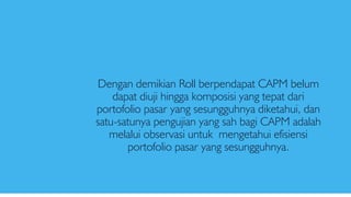Dengan demikian Roll berpendapat CAPM belum
dapat diuji hingga komposisi yang tepat dari
portofolio pasar yang sesungguhnya diketahui, dan
satu-satunya pengujian yang sah bagi CAPM adalah
melalui observasi untuk mengetahui efisiensi
portofolio pasar yang sesungguhnya.
 