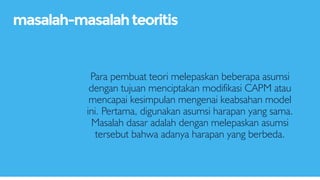 Para pembuat teori melepaskan beberapa asumsi
dengan tujuan menciptakan modifikasi CAPM atau
mencapai kesimpulan mengenai keabsahan model
ini. Pertama, digunakan asumsi harapan yang sama.
Masalah dasar adalah dengan melepaskan asumsi
tersebut bahwa adanya harapan yang berbeda.
masalah-masalahteoritis
 