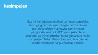 Bab ini menjelaskan implikasi dari teori portofolio,
teori yang berhubungan dengan pembentukan
portofolio efisien Markowitz oleh investor
penghindar resiko. CAPM merupakan teori
ekonomi yang menjabarkan hubungan antara resiko
dan pengembalian diharapkan, atau bisa disebut
model penetapan harga sekuritas berisiko.
kesimpulan
 