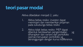 Aktiva dibedakan menjadi 2, yaitu:
1. Aktiva bebas resiko: investor dapat
meminjam dan memberikan pinjaman
pada sukubunga bebas resiko
2. Aktiva tidak bebas resiko: MEP dapat
dibentuk berdasarkan pengembalian yg
diharapkan dan varians dan portofolio
opimal,merupakan portofolio yg
bersinggungan dengan kurva indifference.
teori pasar modal
 