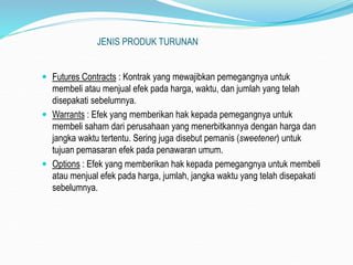 JENIS PRODUK TURUNAN
 Futures Contracts : Kontrak yang mewajibkan pemegangnya untuk
membeli atau menjual efek pada harga, waktu, dan jumlah yang telah
disepakati sebelumnya.
 Warrants : Efek yang memberikan hak kepada pemegangnya untuk
membeli saham dari perusahaan yang menerbitkannya dengan harga dan
jangka waktu tertentu. Sering juga disebut pemanis (sweetener) untuk
tujuan pemasaran efek pada penawaran umum.
 Options : Efek yang memberikan hak kepada pemegangnya untuk membeli
atau menjual efek pada harga, jumlah, jangka waktu yang telah disepakati
sebelumnya.
 