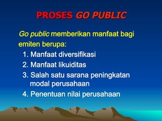 PROSES GO PUBLIC
Go public memberikan manfaat bagi
emiten berupa:
1. Manfaat diversifikasi
2. Manfaat likuiditas
3. Salah satu sarana peningkatan
modal perusahaan
4. Penentuan nilai perusahaan
 