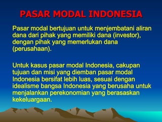 PASAR MODAL INDONESIA
Pasar modal bertujuan untuk menjembatani aliran
dana dari pihak yang memiliki dana (investor),
dengan pihak yang memerlukan dana
(perusahaan).
Untuk kasus pasar modal Indonesia, cakupan
tujuan dan misi yang diemban pasar modal
Indonesia bersifat lebih luas, sesuai dengan
idealisme bangsa Indonesia yang berusaha untuk
menjalankan perekonomian yang berasaskan
kekeluargaan.
 