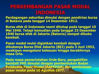 PERKEMBANGAN PASAR MODAL
INDONESIA
Perdagangan sekuritas dimulai dengan pendirian bursa
di Batavia pada tanggal 14 Desember 1912.
Bursa efek di Indonesia resmi ditutup pada tanggal 10
Mei 1940. Tetapi kemudian pada tanggal 23 Desember
1940 bursa efek di Jakarta (Batavia) sempat dibuka
kembali.
Pasar modal mulai digiatkan kembali dengan
dibukanya Bursa Efek Jakarta (BEJ) pada 3 Juni 1952,
meskipun mengalami kelesuan hingga berakhirnya
masa Orla.
Pada masa pemerintahan Orde Baru, pengaktifan
kembali PMI dimulai dengan pembentukan Badan
Pelaksana Pasar Modal (BAPEPAM) dan pembukaan
pasar modal pada 10 Agustus 1977.
 