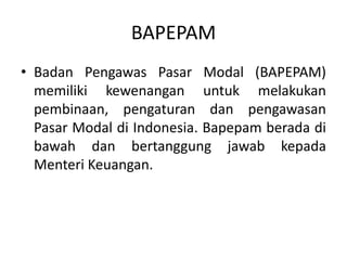 BAPEPAM
• Badan Pengawas Pasar Modal (BAPEPAM)
  memiliki kewenangan untuk melakukan
  pembinaan, pengaturan dan pengawasan
  Pasar Modal di Indonesia. Bapepam berada di
  bawah dan bertanggung jawab kepada
  Menteri Keuangan.
 