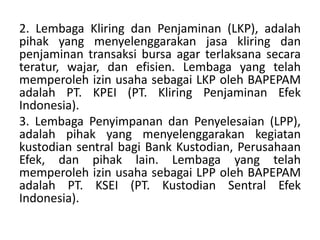 2. Lembaga Kliring dan Penjaminan (LKP), adalah
pihak yang menyelenggarakan jasa kliring dan
penjaminan transaksi bursa agar terlaksana secara
teratur, wajar, dan efisien. Lembaga yang telah
memperoleh izin usaha sebagai LKP oleh BAPEPAM
adalah PT. KPEI (PT. Kliring Penjaminan Efek
Indonesia).
3. Lembaga Penyimpanan dan Penyelesaian (LPP),
adalah pihak yang menyelenggarakan kegiatan
kustodian sentral bagi Bank Kustodian, Perusahaan
Efek, dan pihak lain. Lembaga yang telah
memperoleh izin usaha sebagai LPP oleh BAPEPAM
adalah PT. KSEI (PT. Kustodian Sentral Efek
Indonesia).
 