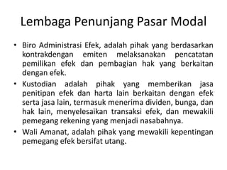 Lembaga Penunjang Pasar Modal
• Biro Administrasi Efek, adalah pihak yang berdasarkan
  kontrakdengan emiten melaksanakan pencatatan
  pemilikan efek dan pembagian hak yang berkaitan
  dengan efek.
• Kustodian adalah pihak yang memberikan jasa
  penitipan efek dan harta lain berkaitan dengan efek
  serta jasa lain, termasuk menerima dividen, bunga, dan
  hak lain, menyelesaikan transaksi efek, dan mewakili
  pemegang rekening yang menjadi nasabahnya.
• Wali Amanat, adalah pihak yang mewakili kepentingan
  pemegang efek bersifat utang.
 