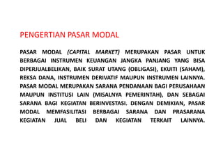 PENGERTIAN PASAR MODAL
PASAR MODAL (CAPITAL MARKET) MERUPAKAN PASAR UNTUK
BERBAGAI INSTRUMEN KEUANGAN JANGKA PANJANG YANG BISA
DIPERJUALBELIKAN, BAIK SURAT UTANG (OBLIGASI), EKUITI (SAHAM),
REKSA DANA, INSTRUMEN DERIVATIF MAUPUN INSTRUMEN LAINNYA.
PASAR MODAL MERUPAKAN SARANA PENDANAAN BAGI PERUSAHAAN
MAUPUN INSTITUSI LAIN (MISALNYA PEMERINTAH), DAN SEBAGAI
SARANA BAGI KEGIATAN BERINVESTASI. DENGAN DEMIKIAN, PASAR
MODAL MEMFASILITASI BERBAGAI SARANA DAN PRASARANA
KEGIATAN JUAL BELI DAN KEGIATAN TERKAIT LAINNYA.
 