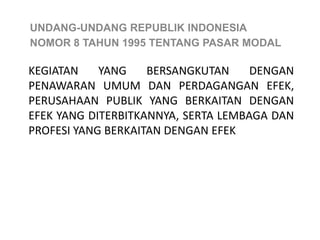 UNDANG-UNDANG REPUBLIK INDONESIA
NOMOR 8 TAHUN 1995 TENTANG PASAR MODAL

KEGIATAN    YANG    BERSANGKUTAN     DENGAN
PENAWARAN UMUM DAN PERDAGANGAN EFEK,
PERUSAHAAN PUBLIK YANG BERKAITAN DENGAN
EFEK YANG DITERBITKANNYA, SERTA LEMBAGA DAN
PROFESI YANG BERKAITAN DENGAN EFEK
 