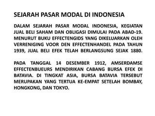 SEJARAH PASAR MODAL DI INDONESIA
DALAM SEJARAH PASAR MODAL INDONESIA, KEGIATAN
JUAL BELI SAHAM DAN OBLIGASI DIMULAI PADA ABAD-19.
MENURUT BUKU EFFECTENGIDS YANG DIKELUARKAN OLEH
VERRENIGING VOOR DEN EFFECTENHANDEL PADA TAHUN
1939, JUAL BELI EFEK TELAH BERLANGSUNG SEJAK 1880.

PADA TANGGAL 14 DESEMBER 1912, AMSERDAMSE
EFFECTENBUEURS MENDIRIKAN CABANG BURSA EFEK DI
BATAVIA. DI TINGKAT ASIA, BURSA BATAVIA TERSEBUT
MERUPAKAN YANG TERTUA KE-EMPAT SETELAH BOMBAY,
HONGKONG, DAN TOKYO.
 