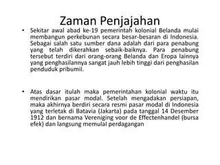 Zaman Penjajahan
• Sekitar awal abad ke-19 pemerintah kolonial Belanda mulai
  membangun perkebunan secara besar-besaran di Indonesia.
  Sebagai salah satu sumber dana adalah dari para penabung
  yang telah dikerahkan sebaik-baiknya. Para penabung
  tersebut terdiri dari orang-orang Belanda dan Eropa lainnya
  yang penghasilannya sangat jauh lebih tinggi dari penghasilan
  penduduk pribumiI.


• Atas dasar itulah maka pemerintahan kolonial waktu itu
  mendirikan pasar modal. Setelah mengadakan persiapan,
  maka akhirnya berdiri secara resmi pasar modal di Indonesia
  yang terletak di Batavia (Jakarta) pada tanggal 14 Desember
  1912 dan bernama Vereniging voor de Effectenhandel (bursa
  efek) dan langsung memulaI perdagangan
 