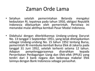 Zaman Orde Lama
• Setahun setelah pemerintahan Belanda mengakui
  kedaulatan RI, tepatnya pada tahun 1950, obligasi Republik
  Indonesia dikeluarkan oleh pemerintah. Peristiwa ini
  menandai mulai aktifnya kembali Pasar Modal Indonesia.

• Didahului dengan diterbitkannya Undang-undang Darurat
  No. 13 tanggal 1 September 1951, yang kelak ditetapkankan
  sebagai Undang-undang No. 15 tahun 1952 tentang Bursa,
  pemerintah RI membuka kembali Bursa Efek di Jakarta pada
  tanggal 31 Juni 1952, setelah terhenti selama 12 tahun.
  Adapun       penyelenggaraannya    diserahkan      kepada
  Perserikatan Perdagangan Uang dan Efek-efek (PPUE) yang
  terdiri dari 3 bank negara dan beberapa makelar Efek
  lainnya dengan Bank Indonesia sebagai penasihat.
 