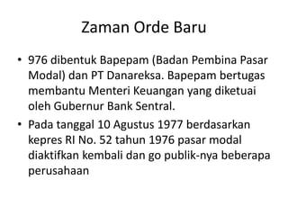 Zaman Orde Baru
• 976 dibentuk Bapepam (Badan Pembina Pasar
  Modal) dan PT Danareksa. Bapepam bertugas
  membantu Menteri Keuangan yang diketuai
  oleh Gubernur Bank Sentral.
• Pada tanggal 10 Agustus 1977 berdasarkan
  kepres RI No. 52 tahun 1976 pasar modal
  diaktifkan kembali dan go publik-nya beberapa
  perusahaan
 