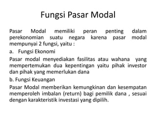 Fungsi Pasar Modal
Pasar Modal memiliki peran penting dalam
perekonomian suatu negara karena pasar modal
mempunyai 2 fungsi, yaitu :
a. Fungsi Ekonomi
Pasar modal menyediakan fasilitas atau wahana yang
mempertemukan dua kepentingan yaitu pihak investor
dan pihak yang memerlukan dana
b. Fungsi Keuangan
Pasar Modal memberikan kemungkinan dan kesempatan
memperoleh imbalan (return) bagi pemilik dana , sesuai
dengan karakteristik investasi yang dipilih.
 
