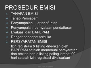 PROSEDUR EMISI
1. TAHAPAN EMISI
 Tahap Persiapam
 Penyampaian Letter of Inten
 Penyampaian pernyataan pendaftaran
 Evaluasi dari BAPEPAM
 Dengar pendapat terbuka
2. PERSYARATAN EMISI
Izin registrasi & listing diberikan oleh
BAPEPAM setelah memenuhi persyaratan
dan emiten harus listing paling lambat 90
hari setelah izin registrasi dikeluarkan
source: kasmir, by syafril bjm
 
