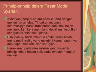 Prinsip-prinsip dalam Pasar Modal Syariah Akad yang terjadi antara pemilik harta dengan emiten harus jelas. Tindakan maupun informasinya harus transparan dan tidak boleh menimbulkan keraguan yang dapat menimbulkan kerugian di salah satu pihak. Baik pemilik harta maupun emiten tidak boleh mengambil resiko yang melebihi kemampuannya dan dapat menimbulkan kerugian. Penekanan pada mekanisme yang wajar dan prinsip kehati-hatian baik pada investor maupun emiten. 