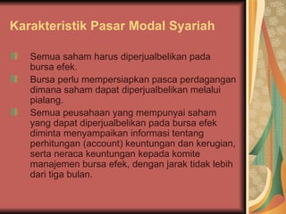 Karakteristik Pasar Modal Syariah Semua saham harus diperjualbelikan pada bursa efek. Bursa perlu mempersiapkan pasca perdagangan dimana saham dapat diperjualbelikan melalui pialang. Semua peusahaan yang mempunyai saham yang dapat diperjualbelikan pada bursa efek diminta menyampaikan informasi tentang perhitungan (account) keuntungan dan kerugian, serta neraca keuntungan kepada komite manajemen bursa efek, dengan jarak tidak lebih dari tiga bulan. 