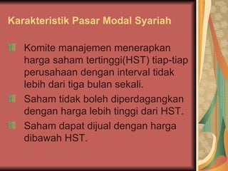 Karakteristik Pasar Modal Syariah Komite manajemen menerapkan harga saham tertinggi(HST) tiap-tiap perusahaan dengan interval tidak lebih dari tiga bulan sekali. Saham tidak boleh diperdagangkan dengan harga lebih tinggi dari HST. Saham dapat dijual dengan harga dibawah HST. 