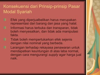 Konsekuensi dari Prinsip-prinsip  Pasar Modal Syariah Efek yang diperjualbelikan harus merupakan representasi dari barang dan jasa yang halal. Informasi harus terbuka dan transparan, tidak boleh menyesatkan, dan tidak ada manipulasi fakta. Tidak boleh mempertukarkan efek sejenis dengan nilai nominal yang berbeda. Larangan terhadap rekayasa penawaran untuk mendapatkan keuntungan di atas laba normal, dengan cara mengurangi  supply  agar harga jual naik. 
