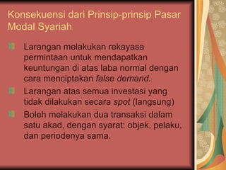 Konsekuensi dari Prinsip-prinsip  Pasar Modal Syariah Larangan melakukan rekayasa permintaan untuk mendapatkan keuntungan di atas laba normal dengan cara menciptakan  false demand. Larangan atas semua investasi yang tidak dilakukan secara  spot  (langsung) Boleh melakukan dua transaksi dalam satu akad, dengan syarat: objek, pelaku, dan periodenya sama. 