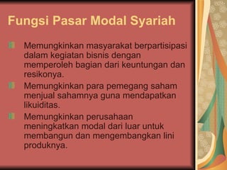 Fungsi Pasar Modal Syariah Memungkinkan masyarakat berpartisipasi dalam kegiatan bisnis dengan memperoleh bagian dari keuntungan dan resikonya. Memungkinkan para pemegang saham menjual sahamnya guna mendapatkan likuiditas. Memungkinkan perusahaan meningkatkan modal dari luar untuk membangun dan mengembangkan lini produknya. 