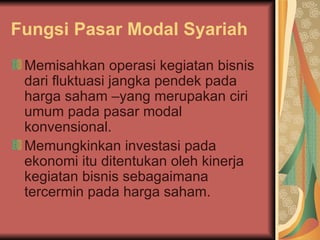 Fungsi Pasar Modal Syariah Memisahkan operasi kegiatan bisnis dari fluktuasi jangka pendek pada harga saham –yang merupakan ciri umum pada pasar modal konvensional. Memungkinkan investasi pada ekonomi itu ditentukan oleh kinerja kegiatan bisnis sebagaimana tercermin pada harga saham. 