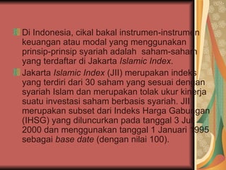 Di Indonesia, cikal bakal instrumen-instrumen keuangan atau modal yang menggunakan prinsip-prinsip syariah adalah  saham-saham yang terdaftar di Jakarta  Islamic Index .   Jakarta  Islamic Index  (JII) merupakan indeks yang terdiri dari 30 saham yang sesuai dengan syariah Islam dan merupakan tolak ukur kinerja suatu investasi saham berbasis syariah.   JII merupakan subset dari Indeks Harga Gabungan (IHSG) yang diluncurkan pada tanggal 3 Juli 2000 dan menggunakan tanggal 1 Januari 1995 sebagai  base date  (dengan nilai 100).   