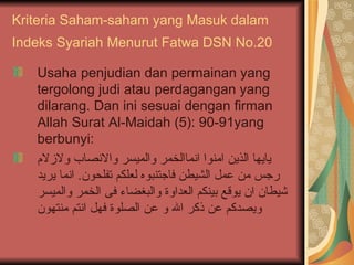 Kriteria Saham-saham yang Masuk dalam Indeks Syariah Menurut Fatwa DSN No.20   Usaha penjudian dan permainan yang tergolong judi atau perdagangan yang dilarang. Dan ini sesuai dengan firman Allah Surat  Al-Maidah (5): 90-91 yang berbunyi: يايها الذين امنوا انماالخمر والميسر والانصاب ولازلام رجس من عمل الشيطن فاجتنبوه لعلكم تفلحون .  انما يريد شيطان ان يوقع بينكم العداوة والبغضاء فى الخمر والميسر ويصدكم عن ذكر الله و عن الصلوة فهل انتم منتهون 