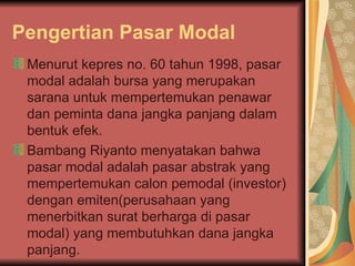 Pengertian Pasar Modal Menurut kepres no. 60 tahun 1998, pasar modal adalah bursa yang merupakan sarana untuk mempertemukan penawar dan peminta dana jangka panjang dalam bentuk efek.  Bambang Riyanto menyatakan bahwa pasar modal adalah pasar abstrak yang mempertemukan calon pemodal (investor) dengan emiten(perusahaan yang menerbitkan surat berharga di pasar modal) yang membutuhkan dana jangka panjang.  