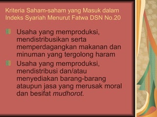Kriteria Saham-saham yang Masuk dalam Indeks Syariah Menurut Fatwa DSN No.20 Usaha yang memproduksi, mendistribusikan serta memperdagangkan makanan dan minuman yang tergolong haram Usaha yang memproduksi, mendistribusi dan/atau menyediakan barang-barang ataupun jasa yang merusak moral dan besifat  mudhorot.   