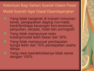 Ketentuan Bagi Saham Syariah Dalam Pasar Modal Syariah Agar Dapat Diperdagangkan   Yang tidak bergerak di industri minuman keras, pengepakan daging non-halal, bank/lembaga keuangan konvensional, penjudian, senjata, hotel dan pornografi. Yang tidak mempunyai rasio hutang/modal lebih besar dari 30%. Yang tidak mempunyai pendapatan bunga lebih dari 15% pendapatan usaha riilnya. Yang rasio kas/aktivitasnya tidak sama dengan 100%. 