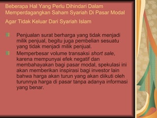 Beberapa Hal Yang Perlu Dihindari Dalam Memperdagangkan Saham Syariah Di Pasar Modal Agar Tidak Keluar Dari Syariah Islam   Penjualan surat berharga yang tidak menjadi milik penjual, begitu juga pembelian sesuatu yang tidak menjadi milik penjual. Memperbesar volume transaksi  short sale , karena mempunyai efek negatif dan membahayakan bagi pasar modal, spekulasi ini akan memberikan inspirasi bagi investor lain bahwa harga akan turun yang akan diikuti oleh turunnya harga di pasar tanpa adanya informasi yang benar. 
