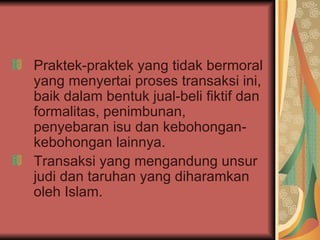 Praktek-praktek yang tidak bermoral yang menyertai proses transaksi ini, baik dalam bentuk jual-beli fiktif dan formalitas, penimbunan, penyebaran isu dan kebohongan-kebohongan lainnya. Transaksi yang mengandung unsur judi dan taruhan yang diharamkan oleh Islam. 