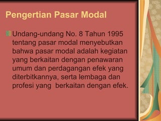 Pengertian Pasar Modal Undang-undang No. 8 Tahun 1995 tentang pasar modal menyebutkan bahwa pasar modal adalah kegiatan yang berkaitan dengan penawaran umum dan perdagangan efek yang diterbitkannya, serta lembaga dan profesi yang  berkaitan dengan efek. 
