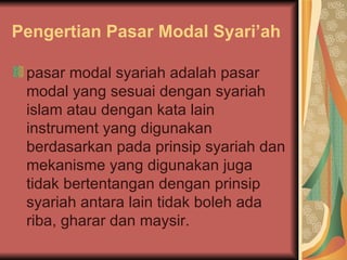 Pengertian Pasar Modal Syari’ah pasar modal syariah adalah pasar modal yang sesuai dengan syariah islam atau dengan kata lain instrument yang digunakan berdasarkan pada prinsip syariah dan mekanisme yang digunakan juga tidak bertentangan dengan prinsip syariah antara lain tidak boleh ada riba, gharar dan maysir. 