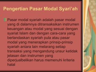 Pengertian Pasar Modal Syari’ah Pasar modal syariah adalah pasar modal yang di dalamnya ditransaksikan instrumen keuangan atau modal yang sesuai dengan syariat Islam dan dengan cara-cara yang berlandaskan syariah pula atau pasar modal yang menerapkan prinsip-prinsip syariah antara lain melarang setiap transaksi yang mengandung unsur ketidak jelasan dan instrumen yang diperjualbelikan harus memenuhi kriteria halal 
