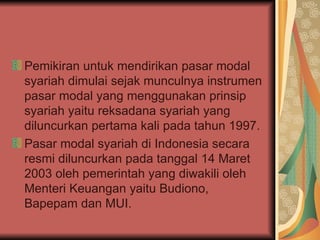Pemikiran untuk mendirikan pasar modal syariah dimulai sejak munculnya instrumen pasar modal yang menggunakan prinsip syariah yaitu reksadana syariah yang diluncurkan pertama kali pada tahun 1997.   Pasar modal syariah di Indonesia secara resmi diluncurkan pada tanggal 14 Maret 2003 oleh pemerintah yang diwakili oleh Menteri Keuangan yaitu Budiono, Bapepam dan MUI.  