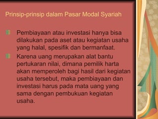 Prinsip-prinsip dalam Pasar Modal Syariah Pembiayaan atau investasi hanya bisa dilakukan pada aset atau kegiatan usaha yang halal, spesifik dan bermanfaat. Karena uang merupakan alat bantu pertukaran nilai, dimana pemilik harta akan memperoleh bagi hasil dari kegiatan usaha tersebut, maka pembiayaan dan investasi harus pada mata uang yang sama dengan pembukuan kegiatan usaha. 