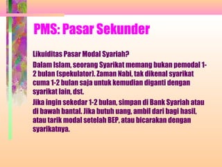 PMS: Pasar Sekunder
Likuiditas Pasar Modal Syariah?
Dalam Islam, seorang Syarikat memang bukan pemodal 1-
2 bulan (spekulator). Zaman Nabi, tak dikenal syarikat
cuma 1-2 bulan saja untuk kemudian diganti dengan
syarikat lain, dst.
Jika ingin sekedar 1-2 bulan, simpan di Bank Syariah atau
di bawah bantal. Jika butuh uang, ambil dari bagi hasil,
atau tarik modal setelah BEP, atau bicarakan dengan
syarikatnya.
 